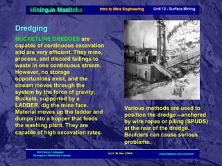 Dredging
BUCKETLINE DREDGES are
capable of continuous excavation
and are very efficient. They mine,
process, and discard tailings to
waste in one continuous stream.
However, no storage
opportunities exist, and the
stream moves through the
system by the force of gravity.
Buckets, supported by a
LADDER, dig the mine face.
Material moves up the ladder and
dumps into a hopper that feeds
the washing plant. They are
capable of high excavation rates.

Various methods are used to
position the dredge --anchored
by wire ropes or piling (SPUDS)
at the rear of the dredge.
Boulders can cause serious
problems.

 