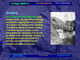 Dredging
SUCTION CUTTER DREDGES are
similar to the Bucket Wheet Dredge
except the digging device consists
of a series of cutting arms rotating
in a basket about a suction intake.
The rotating arms break up the
bank material, slurrying it so it can
be drawn into the dredge suction. It
has proven to be successful in
mining unconsolidated beach
sands and offshore placers.

 