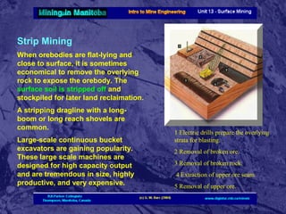 Strip Mining
When orebodies are flat-lying and
close to surface, it is sometimes
economical to remove the overlying
rock to expose the orebody. The
surface soil is stripped off and
stockpiled for later land reclaimation.
A stripping dragline with a longboom or long reach shovels are
common.
Large-scale continuous bucket
excavators are gaining popularity.
These large scale machines are
designed for high capacity output
and are tremendous in size, highly
productive, and very expensive.

1 Electric drills prepare the overlying
strata for blasting.
2 Removal of broken ore.
3 Removal of broken rock.
4 Extraction of upper ore seam.
5 Removal of upper ore.

 
