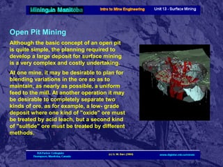 Open Pit Mining
Although the basic concept of an open pit
is quite simple, the planning required to
develop a large deposit for surface mining
is a very complex and costly undertaking.
At one mine, it may be desirable to plan for
blending variations in the ore so as to
maintain, as nearly as possible, a uniform
feed to the mill. At another operation it may
be desirable to completely separate two
kinds of ore, as for example, a low- grade
deposit where one kind of "oxide" ore must
be treated by acid leach, but a second kind
of "sulfide" ore must be treated by different
methods.

 