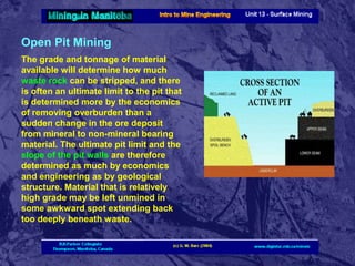 Open Pit Mining
The grade and tonnage of material
available will determine how much
waste rock can be stripped, and there
is often an ultimate limit to the pit that
is determined more by the economics
of removing overburden than a
sudden change in the ore deposit
from mineral to non-mineral bearing
material. The ultimate pit limit and the
slope of the pit walls are therefore
determined as much by economics
and engineering as by geological
structure. Material that is relatively
high grade may be left unmined in
some awkward spot extending back
too deeply beneath waste.

 