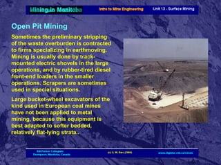 Open Pit Mining
Sometimes the preliminary stripping
of the waste overburden is contracted
to firms specializing in earthmoving.
Mining is usually done by trackmounted electric shovels in the large
operations, and by rubber-tired diesel
front-end loaders in the smaller
operations. Scrapers are sometimes
used in special situations.
Large bucket-wheel excavators of the
kind used in European coal mines
have not been applied to metal
mining, because this equipment is
best adapted to softer bedded,
relatively flat-lying strata..

 
