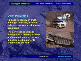 Open Pit Mining
Haulage is usually by truck,
although railroads, inclined
rails, and conveyor belts have
been used.
The conveyance unloads
directly into a primary crusher
and crushed material is stored
in coarse ore bins prior to
shipment to the mill.

 