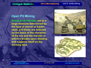 Open Pit Mining
Bench level intervals are to a
large measure determined by
the type of shovel or loader
used, and these are selected
on the basis of the character
of the ore and the manner in
which it breaks upon blasting
and supports itself on the
working face.

 