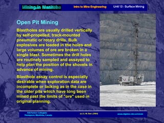 Open Pit Mining
Blastholes are usually drilled vertically
by self-propelled, track-mounted
pneumatic or rotary drills. Bulk
explosives are loaded in the holes and
large volumes of ore are broken in a
single blast. Sometimes the drill holes
are routinely sampled and assayed to
help plan the position of the shovels in
advance of mining.
Blasthole assay control is especially
desirable when exploration data are
incomplete or lacking as in the case in
the older pits which have long been
mined past the limits of "ore" used in
original planning.

 