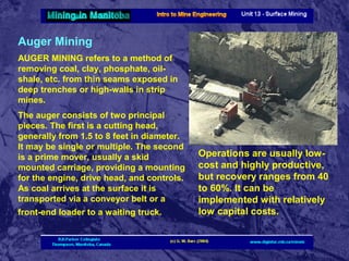 Auger Mining
AUGER MINING refers to a method of
removing coal, clay, phosphate, oilshale, etc. from thin seams exposed in
deep trenches or high-walls in strip
mines.
The auger consists of two principal
pieces. The first is a cutting head,
generally from 1.5 to 8 feet in diameter.
It may be single or multiple. The second
is a prime mover, usually a skid
mounted carriage, providing a mounting
for the engine, drive head, and controls.
As coal arrives at the surface it is
transported via a conveyor belt or a
front-end loader to a waiting truck.

Operations are usually lowcost and highly productive,
but recovery ranges from 40
to 60%. It can be
implemented with relatively
low capital costs.

 