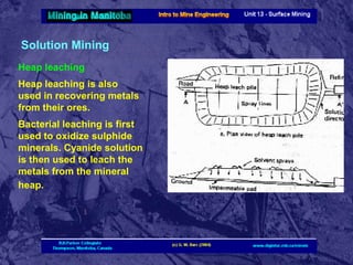 Solution Mining
Heap leaching
Heap leaching is also
used in recovering metals
from their ores.
Bacterial leaching is first
used to oxidize sulphide
minerals. Cyanide solution
is then used to leach the
metals from the mineral
heap.

 