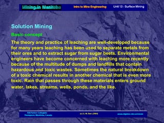 Solution Mining
Basic concept
The theory and practice of leaching are well-developed because
for many years leaching has been used to separate metals from
their ores and to extract sugar from sugar beets. Environmental
engineers have become concerned with leaching more recently
because of the multitude of dumps and landfills that contain
hazardous and toxic wastes. Sometimes the natural breakdown
of a toxic chemical results in another chemical that is even more
toxic. Rain that passes through these materials enters ground
water, lakes, streams, wells, ponds, and the like.

 