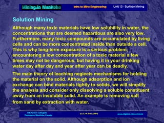 Solution Mining
Although many toxic materials have low solubility in water, the
concentrations that are deemed hazardous are also very low.
Furthermore, many toxic compounds are accumulated by living
cells and can be more concentrated inside than outside a cell.
This is why long-term exposure is a serious problem;
encountering a low concentration of a toxic material a few
times may not be dangerous, but having it in your drinking
water day after day and year after year can be deadly.
The main theory of leaching neglects mechanisms for holding
the material on the solid. Although adsorption and ion
exchange can bind materials tightly to solids, we will simplify
the analysis and consider only dissolving a soluble constituent
away from an insoluble solid. An example is removing salt
from sand by extraction with water.

 
