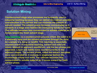 Solution Mining
Countercurrent stage wise processes are frequently used in
industrial leaching because they can deliver the highest possible
concentration in the extract and can minimize the amount of
solvent needed. The solvent phase becomes concentrated as it
contacts in a stage wise fashion the increasing solute-rich solid.
The raffinate becomes less concentrated in soluble material as it
moves toward the fresh solvent stage.
'Heap leaching' is a countercurrent process where the solid is in
a stationary heap and the solvent percolates through the solid.
An example is a dump or landfill. This leaching is essentially
countercurrent. In industrial leaching, solvent and solid are
mixed, allowed to approach equilibrium, and the two phases are
separated. Liquid and solids move countercurrently to the
adjacent stages. The solvent phase, called the extract, becomes
more concentrated as it contacts in stagewise fashion the
increasingly solute-rich solid. The raffinate becomes less
concentrated in soluble material as it moves toward the fresh
solvent phase.

 