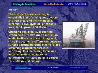 History
The history of surface mining is
essentially that of mining coal, copper,
and iron ores, and the nonmetallic
minerals - clays, gypsum, phosphate
rock, sand, gravel, and stone.
Changing public policy is exerting
strong pressure favouring a reduction
or elimination of surface mining; and,
since the economic differences between
surface and underground mining for the
remaining mineral resources is
narrowing, this increasing force may
become the deciding factor in
determining the future trend in surface
vs, underground mining.

 