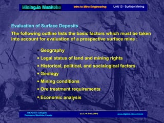 Evaluation of Surface Deposits
The following outline lists the basic factors which must be taken
into account for evaluation of a prospective surface mine :
• Geography
• Legal status of land and mining rights
• Historical, political, and socialogical factors
• Geology
• Mining conditions
• Ore treatment requirements
• Economic analysis

 