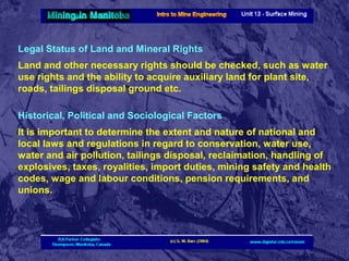 Legal Status of Land and Mineral Rights
Land and other necessary rights should be checked, such as water
use rights and the ability to acquire auxiliary land for plant site,
roads, tailings disposal ground etc.
Historical, Political and Sociological Factors
It is important to determine the extent and nature of national and
local laws and regulations in regard to conservation, water use,
water and air pollution, tailings disposal, reclaimation, handling of
explosives, taxes, royalities, import duties, mining safety and health
codes, wage and labour conditions, pension requirements, and
unions.

 