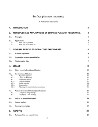 Surface plasmon resonance
P. Anton van der Merwe
1. INTRODUCTION 3
2. PRINCIPLES AND APPLICATIONS OF SURFACE PLASMON RESONANCE. 4
2.1. Principles 4
2.2. Applications 5
2.2.1. What SPR is good for 5
2.2.2. What SPR is not good for. 7
3. GENERAL PRINCIPLES OF BIACORE EXPERIMENTS 8
3.1. A typical experiment 8
3.2. Preparation of materials and buffers 9
3.3. Monitoring the Dips 9
4. LIGAND 10
4.1. Direct versus indirect immobilisation 10
4.2. Covalent immobilisation 11
4.2.1. A general approach 11
4.2.2. Choice of chemistry 12
4.2.3. Prepare the protein 12
4.2.4. Pre-concentration 12
4.2.5. Amine coupling 14
4.2.6. Regeneration 15
4.2.7. Adjusting the immobilisation conditions. 16
4.3. Non-covalent immobilisation (ligand capture) 16
4.3.1. Using an existing strategy 17
4.3.2. Developing a new strategy 17
4.4. Activity of immobilised ligand 18
4.5. Control surfaces 19
4.6. Re-using sensor chips 19
5. ANALYTE 20
5.1. Purity, activity and concentration 20
- 1 -
 