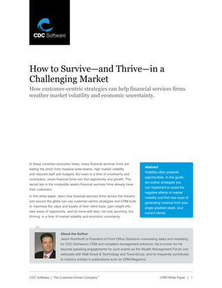How to Survive—and Thrive—in a
Challenging Market
How customer-centric strategies can help financial services firms
weather market volatility and economic uncertainty.




In these uncertain economic times, many financial services firms are
                                                                               Abstract
feeling the pinch from massive write-downs, high market volatility
                                                                               Volatility often presents
and reduced staff and budgets. But even in a time of uncertainty and
                                                                               opportunities. In this guide,
contraction, smart financial firms can find opportunity and growth. The
                                                                               we outline strategies you
secret lies in the invaluable assets financial services firms already have:
                                                                               can implement to avoid the
their customers.
                                                                               negative effects of market
In this white paper, learn how financial services firms across the industry    volatility and find new ways of
and around the globe can use customer-centric strategies and CRM tools         generating revenue from your
to maximize the value and loyalty of their client base, gain insight into      single greatest asset, your
new areas of opportunity, and do more with less, not only surviving, but       current clients.
thriving, in a time of market volatility and economic uncertainty.




                      About the Author
                      Jason Rushforth is President of Front Office Solutions–overseeing sales and marketing
                      for CDC Software’s CRM and complaint management solutions. He is known for his
                      keynote speaking engagements for such events as the Wealth Management Forum and
                      webcasts with Wall Street & Technology and TowerGroup, and he frequently contributes
                      to industry articles in publications such as CRM Magazine.




CDC Software | The Customer-Driven Company™                                               CRM White Paper | 1
 