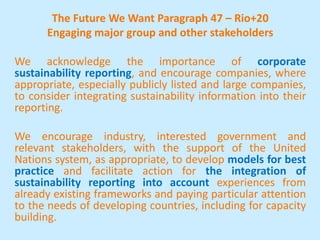 The Future We Want Paragraph 47 – Rio+20
Engaging major group and other stakeholders
We acknowledge the importance of corporate
sustainability reporting, and encourage companies, where
appropriate, especially publicly listed and large companies,
to consider integrating sustainability information into their
reporting.
We encourage industry, interested government and
relevant stakeholders, with the support of the United
Nations system, as appropriate, to develop models for best
practice and facilitate action for the integration of
sustainability reporting into account experiences from
already existing frameworks and paying particular attention
to the needs of developing countries, including for capacity
building.
 