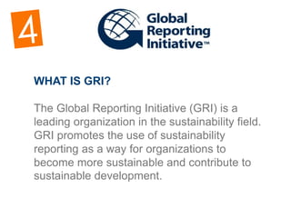 WHAT IS GRI?
​The Global Reporting Initiative (GRI) is a
leading organization in the sustainability field.
GRI promotes the use of sustainability
reporting as a way for organizations to
become more sustainable and contribute to
sustainable development.
 