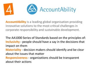 AccountAbility is a leading global organisation providing
innovative solutions to the most critical challenges in
corporate responsibility and sustainable development.
The AA1000 Series of Standards based on the principles of:
Inclusivity - people should have a say in the decisions that
impact on them
Materiality - decision makers should identify and be clear
about the issues that matter
Responsiveness - organizations should be transparent
about their actions
 