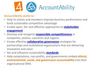 AccountAbility works to:
• Help its clients and members improve business performance and
build sustainable competitive advantage
• Enable open, fair and effective approaches to stakeholder
engagement
• Develop and recognise responsible competitiveness in
companies, sectors, countries and regions
• Create effective collaborative governance strategies for
partnerships and multilateral organisations that are delivering
innovation and value
• Set and influence sustainability standards
• Help corporations, non-profits, and governments embed ethical,
environmental, social, and governance accountability into their
organisational DNA.
 