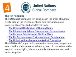 The Ten Principles
The UN Global Compact's ten principles in the areas of human
rights, labour, the environment and anti-corruption enjoy
universal consensus and are derived from:
• The Universal Declaration of Human Rights
• The International Labour Organization's Declaration on
Fundamental Principles and Rights at Work
• The Rio Declaration on Environment and Development
• The United Nations Convention Against Corruption
The UN Global Compact asks companies to embrace, support and
enact, within their sphere of influence, a set of core values in the
areas of human rights, labour standards, the environment and
anti-corruption:
 