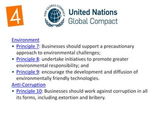 Environment
• Principle 7: Businesses should support a precautionary
approach to environmental challenges;
• Principle 8: undertake initiatives to promote greater
environmental responsibility; and
• Principle 9: encourage the development and diffusion of
environmentally friendly technologies.
Anti-Corruption
• Principle 10: Businesses should work against corruption in all
its forms, including extortion and bribery.
 