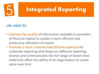 Integrated Reporting
<IR> AIMS TO:
• Improve the quality of information available to providers
of financial capital to enable a more efficient and
productive allocation of capital
• Promote a more cohesive and efficient approach to
corporate reporting that draws on different reporting
strands and communicates the full range of factors that
materially affect the ability of an organization to create
value over time
 