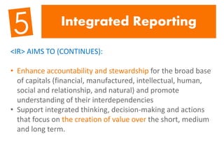 Integrated Reporting
<IR> AIMS TO (CONTINUES):
• Enhance accountability and stewardship for the broad base
of capitals (financial, manufactured, intellectual, human,
social and relationship, and natural) and promote
understanding of their interdependencies
• Support integrated thinking, decision-making and actions
that focus on the creation of value over the short, medium
and long term.
 