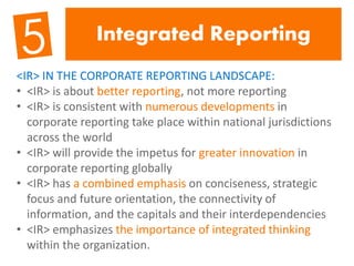 Integrated Reporting
<IR> IN THE CORPORATE REPORTING LANDSCAPE:
• <IR> is about better reporting, not more reporting
• <IR> is consistent with numerous developments in
corporate reporting take place within national jurisdictions
across the world
• <IR> will provide the impetus for greater innovation in
corporate reporting globally
• <IR> has a combined emphasis on conciseness, strategic
focus and future orientation, the connectivity of
information, and the capitals and their interdependencies
• <IR> emphasizes the importance of integrated thinking
within the organization.
 