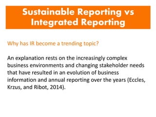 Sustainable Reporting vs
Integrated Reporting
Why has IR become a trending topic?
An explanation rests on the increasingly complex
business environments and changing stakeholder needs
that have resulted in an evolution of business
information and annual reporting over the years (Eccles,
Krzus, and Ribot, 2014).
 