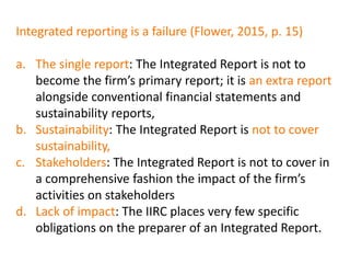 Integrated reporting is a failure (Flower, 2015, p. 15)
a. The single report: The Integrated Report is not to
become the firm’s primary report; it is an extra report
alongside conventional financial statements and
sustainability reports,
b. Sustainability: The Integrated Report is not to cover
sustainability,
c. Stakeholders: The Integrated Report is not to cover in
a comprehensive fashion the impact of the firm’s
activities on stakeholders
d. Lack of impact: The IIRC places very few specific
obligations on the preparer of an Integrated Report.
 