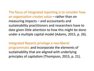 The focus of integrated reporting is to consider how
an organisation creates value – rather than on
measuring impacts – and accountants and
sustainability practitioners and researchers have to
date given little attention to how this might be done
under a multiple capital model (Adams, 2015, p. 26).
Integrated Reports privilege a neo-liberal
programmatic and incorporate the elements of
sustainability that are aligned with underlying
principles of capitalism (Thompson, 2015, p. 21).
 
