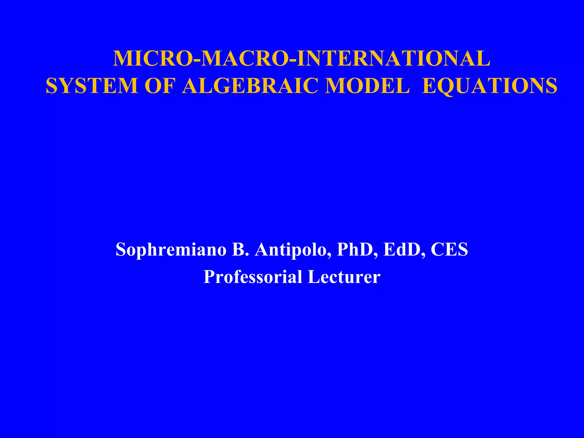 MICRO-MACRO-INTERNATIONAL
SYSTEM OF ALGEBRAIC MODEL EQUATIONS
Sophremiano B. Antipolo, PhD, EdD, CES
Professorial Lecturer
 