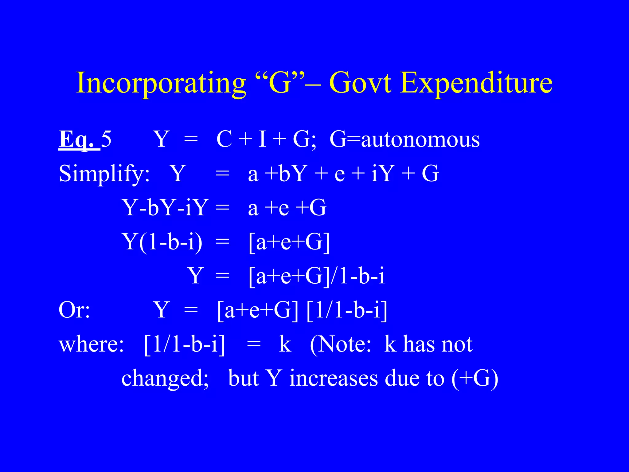 Incorporating “G”– Govt Expenditure
Eq. 5 Y = C + I + G; G=autonomous
Simplify: Y = a +bY + e + iY + G
Y-bY-iY = a +e +G
Y(1-b-i) = [a+e+G]
Y = [a+e+G]/1-b-i
Or: Y = [a+e+G] [1/1-b-i]
where: [1/1-b-i] = k (Note: k has not
changed; but Y increases due to (+G)
 