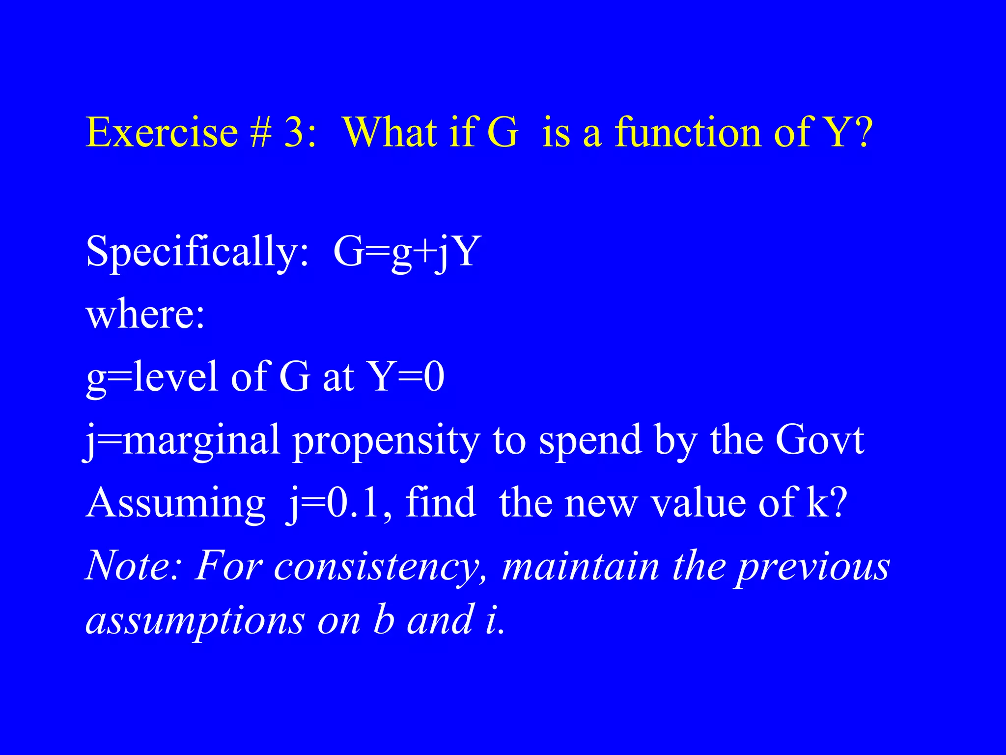 Exercise # 3: What if G is a function of Y?
Specifically: G=g+jY
where:
g=level of G at Y=0
j=marginal propensity to spend by the Govt
Assuming j=0.1, find the new value of k?
Note: For consistency, maintain the previous
assumptions on b and i.
 