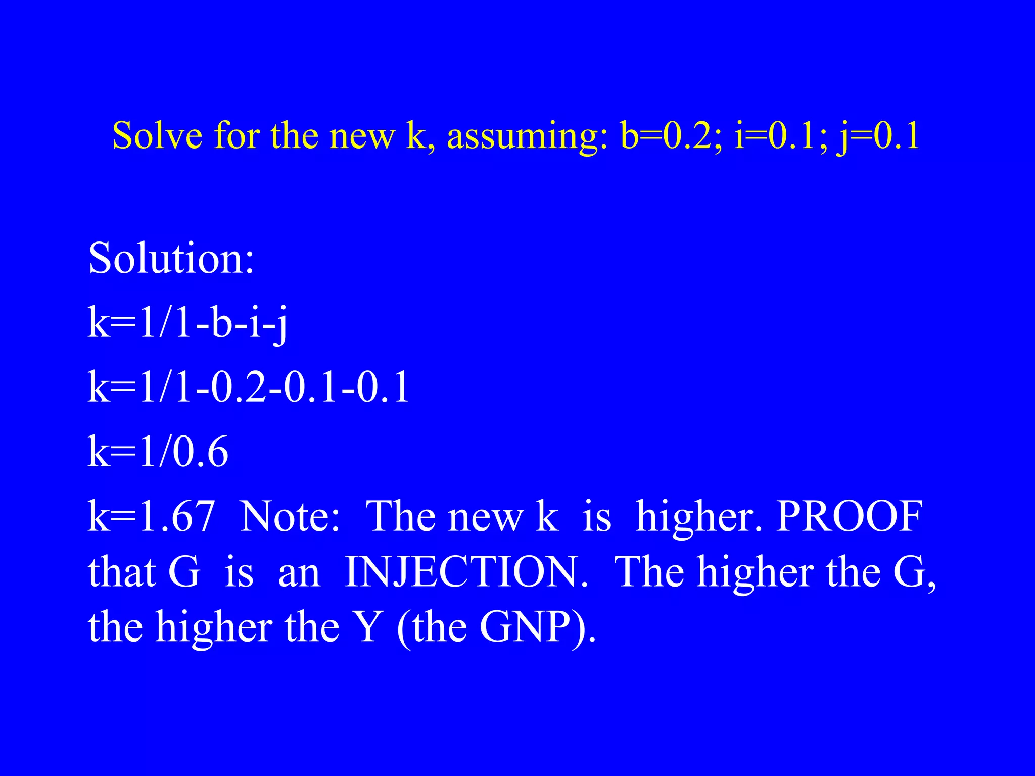 Solve for the new k, assuming: b=0.2; i=0.1; j=0.1
Solution:
k=1/1-b-i-j
k=1/1-0.2-0.1-0.1
k=1/0.6
k=1.67 Note: The new k is higher. PROOF
that G is an INJECTION. The higher the G,
the higher the Y (the GNP).
 