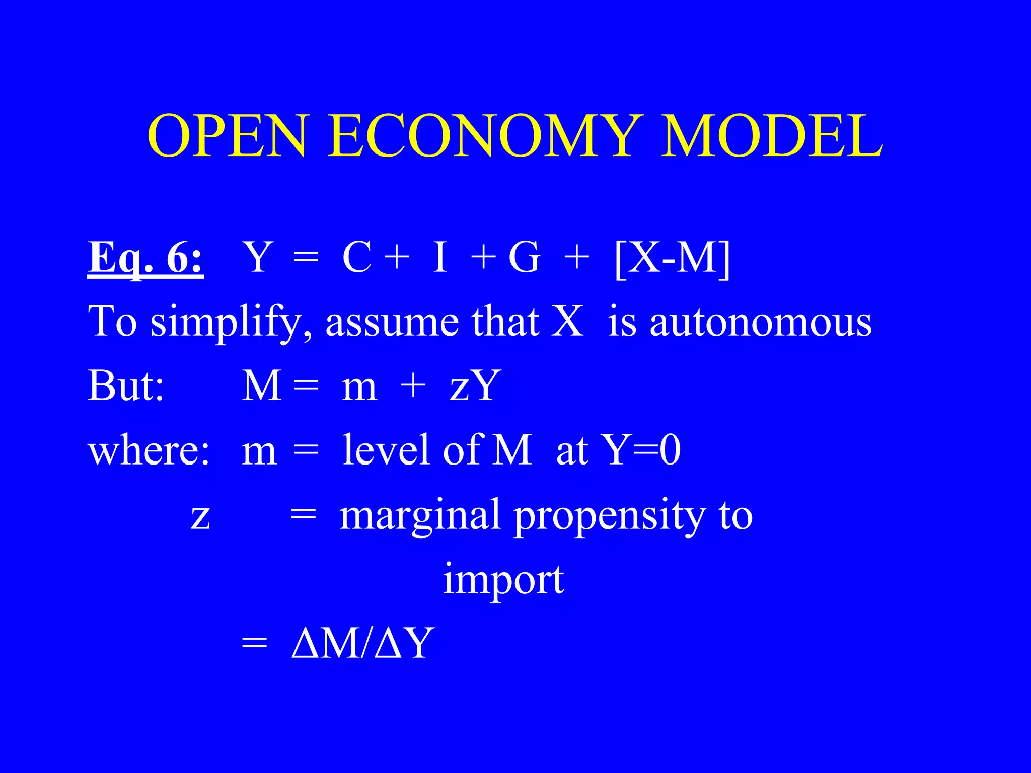 OPEN ECONOMY MODEL
Eq. 6: Y = C + I + G + [X-M]
To simplify, assume that X is autonomous
But: M = m + zY
where: m = level of M at Y=0
z = marginal propensity to
import
= ΔM/ΔY
 
