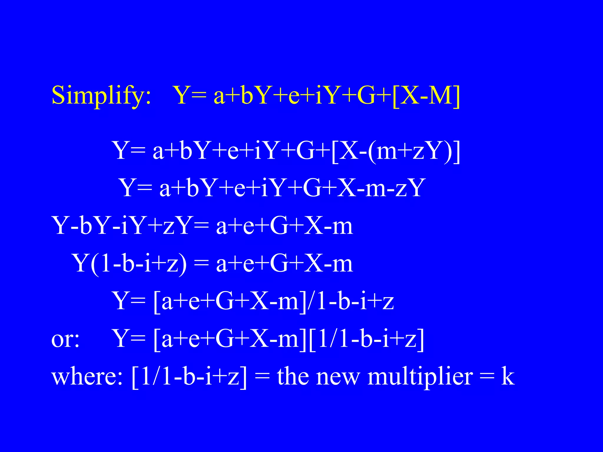 Simplify: Y= a+bY+e+iY+G+[X-M]
Y= a+bY+e+iY+G+[X-(m+zY)]
Y= a+bY+e+iY+G+X-m-zY
Y-bY-iY+zY= a+e+G+X-m
Y(1-b-i+z) = a+e+G+X-m
Y= [a+e+G+X-m]/1-b-i+z
or: Y= [a+e+G+X-m][1/1-b-i+z]
where: [1/1-b-i+z] = the new multiplier = k
 