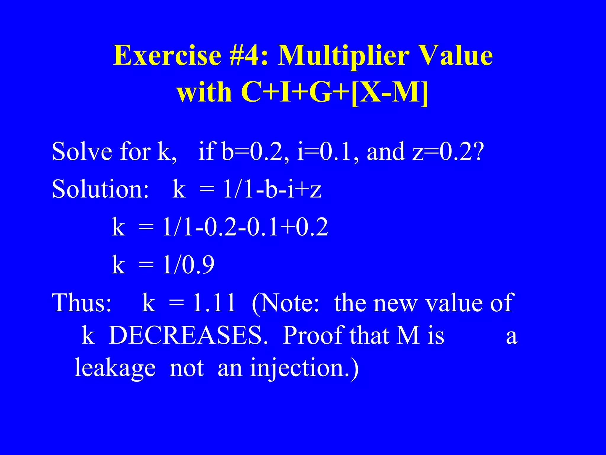 Exercise #4: Multiplier Value
with C+I+G+[X-M]
Solve for k, if b=0.2, i=0.1, and z=0.2?
Solution: k = 1/1-b-i+z
k = 1/1-0.2-0.1+0.2
k = 1/0.9
Thus: k = 1.11 (Note: the new value of
k DECREASES. Proof that M is a
leakage not an injection.)
 