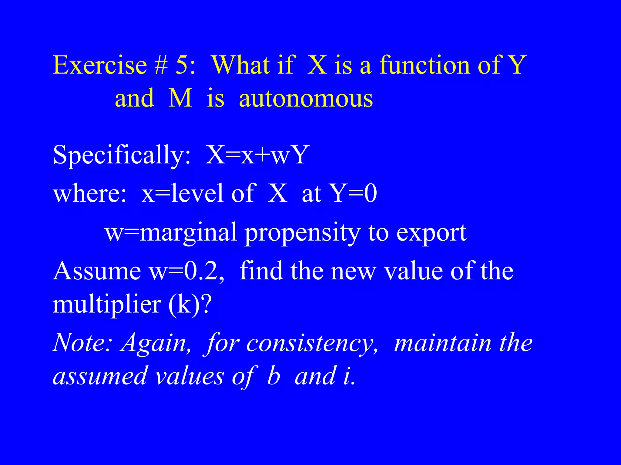 Exercise # 5: What if X is a function of Y
and M is autonomous
Specifically: X=x+wY
where: x=level of X at Y=0
w=marginal propensity to export
Assume w=0.2, find the new value of the
multiplier (k)?
Note: Again, for consistency, maintain the
assumed values of b and i.
 