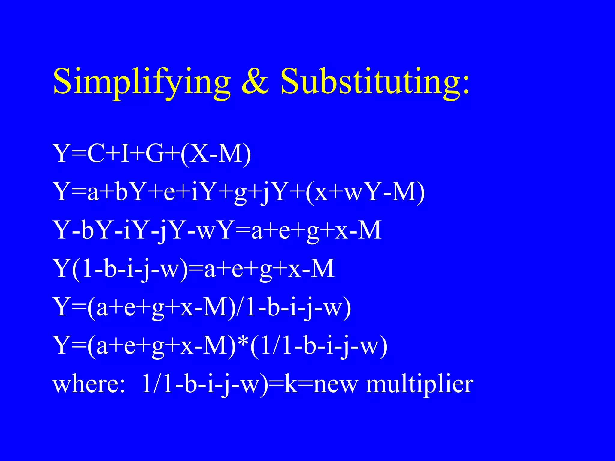 Simplifying & Substituting:
Y=C+I+G+(X-M)
Y=a+bY+e+iY+g+jY+(x+wY-M)
Y-bY-iY-jY-wY=a+e+g+x-M
Y(1-b-i-j-w)=a+e+g+x-M
Y=(a+e+g+x-M)/1-b-i-j-w)
Y=(a+e+g+x-M)*(1/1-b-i-j-w)
where: 1/1-b-i-j-w)=k=new multiplier
 