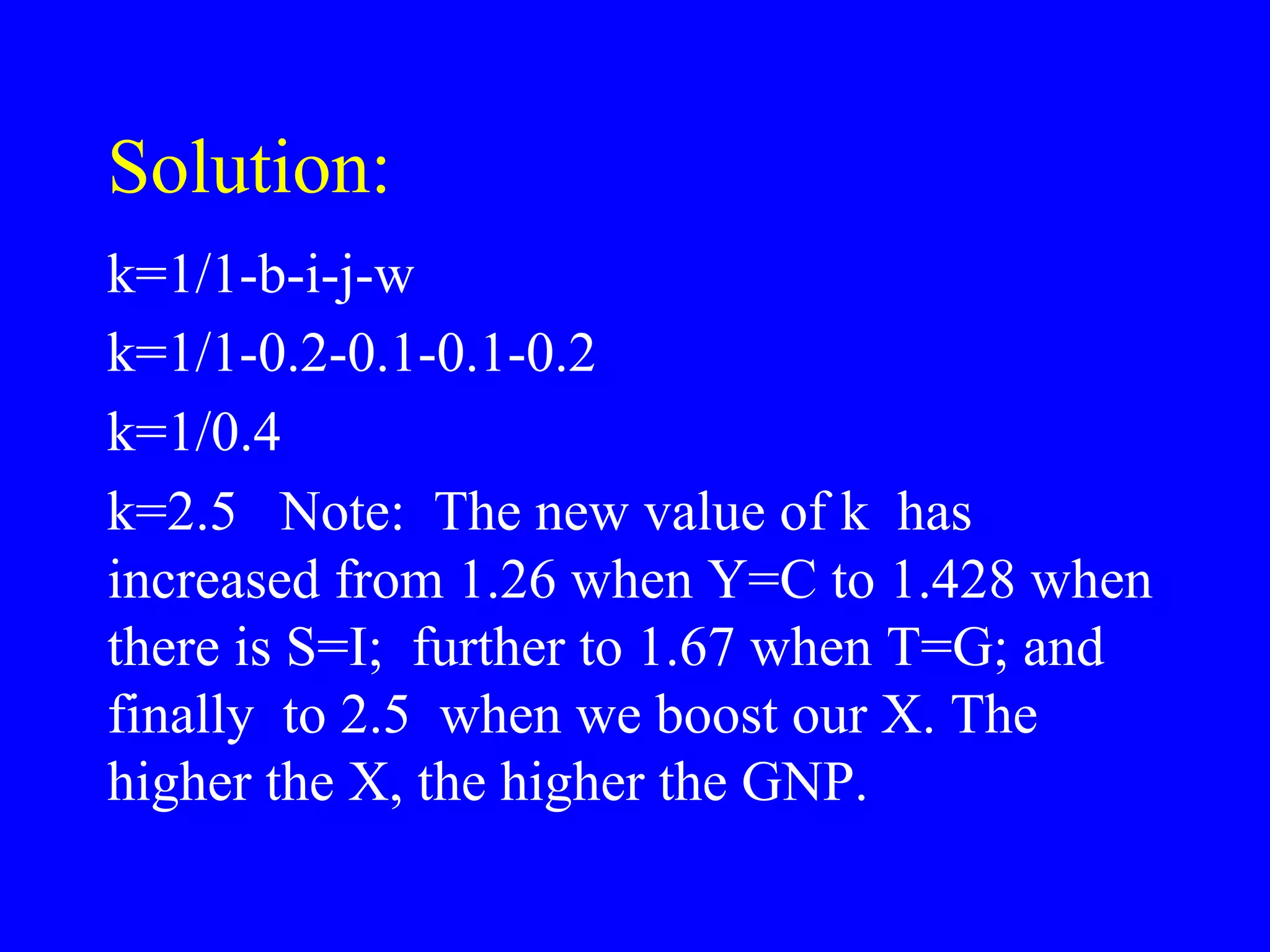 Solution:
k=1/1-b-i-j-w
k=1/1-0.2-0.1-0.1-0.2
k=1/0.4
k=2.5 Note: The new value of k has
increased from 1.26 when Y=C to 1.428 when
there is S=I; further to 1.67 when T=G; and
finally to 2.5 when we boost our X. The
higher the X, the higher the GNP.
 