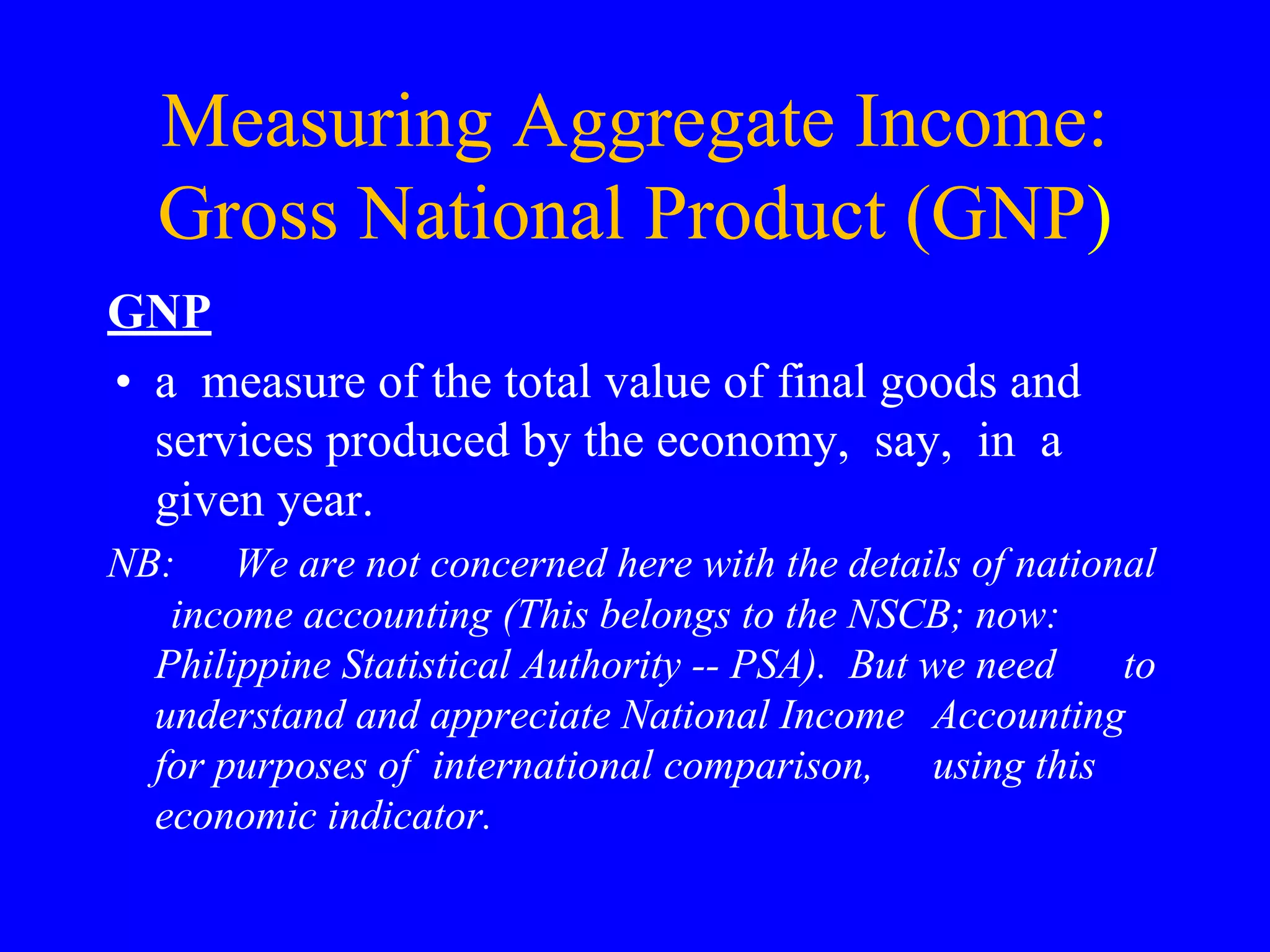 Measuring Aggregate Income:
Gross National Product (GNP)
GNP
• a measure of the total value of final goods and
services produced by the economy, say, in a
given year.
NB: We are not concerned here with the details of national
income accounting (This belongs to the NSCB; now:
Philippine Statistical Authority -- PSA). But we need to
understand and appreciate National Income Accounting
for purposes of international comparison, using this
economic indicator.
 