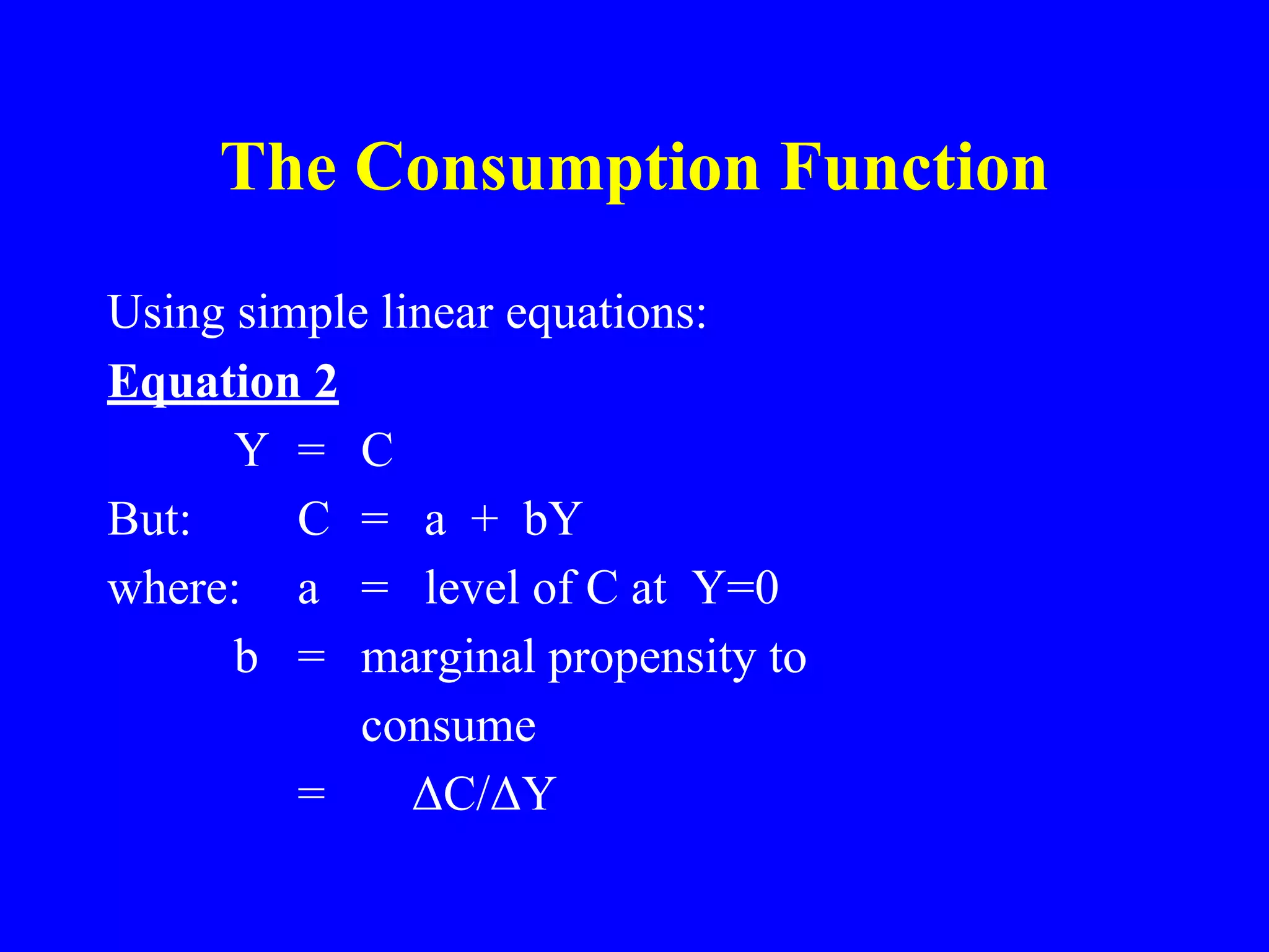The Consumption Function
Using simple linear equations:
Equation 2
Y = C
But: C = a + bY
where: a = level of C at Y=0
b = marginal propensity to
consume
= ΔC/ΔY
 