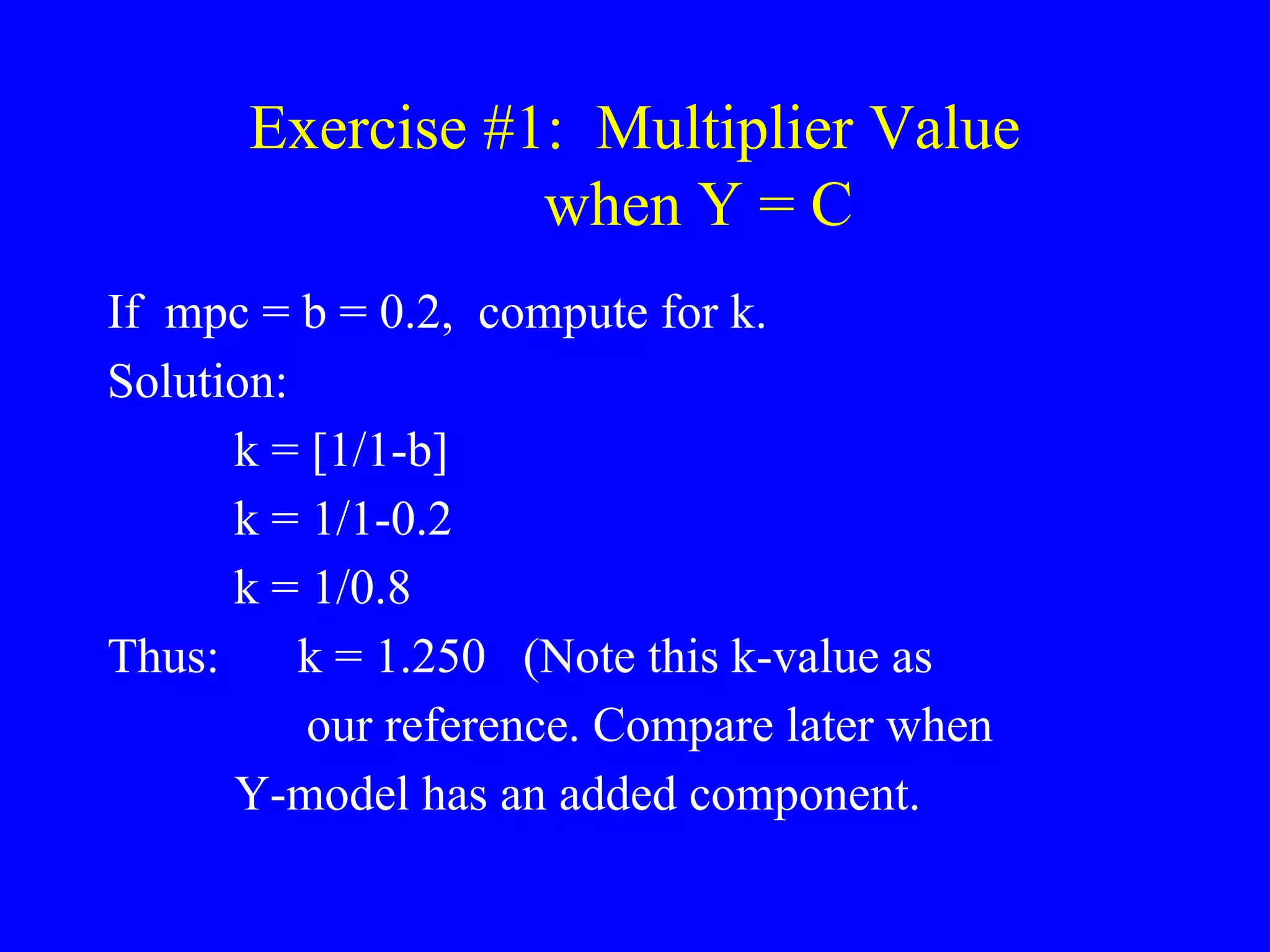 Exercise #1: Multiplier Value
when Y = C
If mpc = b = 0.2, compute for k.
Solution:
k = [1/1-b]
k = 1/1-0.2
k = 1/0.8
Thus: k = 1.250 (Note this k-value as
our reference. Compare later when
Y-model has an added component.
 
