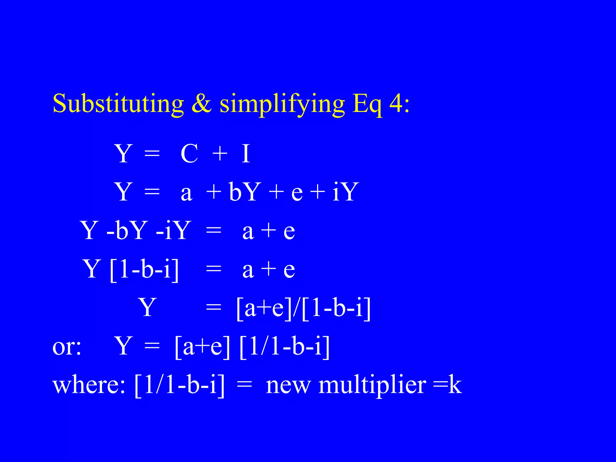 Substituting & simplifying Eq 4:
Y = C + I
Y = a + bY + e + iY
Y -bY -iY = a + e
Y [1-b-i] = a + e
Y = [a+e]/[1-b-i]
or: Y = [a+e] [1/1-b-i]
where: [1/1-b-i] = new multiplier =k
 