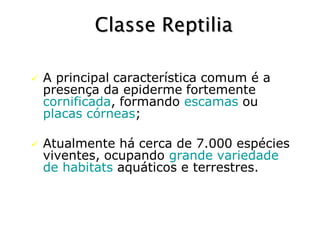 A principal característica comum é a
presença da epiderme fortemente
cornificada, formando escamas ou
placas córneas;
 Atualmente há cerca de 7.000 espécies
viventes, ocupando grande variedade
de habitats aquáticos e terrestres.
Classe Reptilia
 