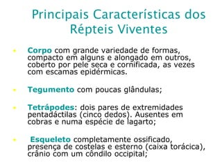 Principais Características dos
Répteis Viventes
• Corpo com grande variedade de formas,
compacto em alguns e alongado em outros,
coberto por pele seca e cornificada, as vezes
com escamas epidérmicas.
• Tegumento com poucas glândulas;
• Tetrápodes: dois pares de extremidades
pentadáctilas (cinco dedos). Ausentes em
cobras e numa espécie de lagarto;
• Esqueleto completamente ossificado,
presença de costelas e esterno (caixa torácica),
crânio com um côndilo occipital;
 
