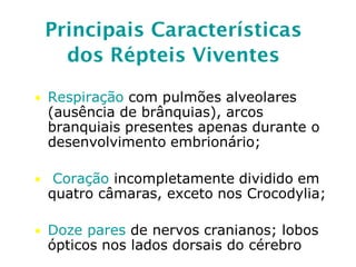 Principais Características
dos Répteis Viventes
• Respiração com pulmões alveolares
(ausência de brânquias), arcos
branquiais presentes apenas durante o
desenvolvimento embrionário;
• Coração incompletamente dividido em
quatro câmaras, exceto nos Crocodylia;
• Doze pares de nervos cranianos; lobos
ópticos nos lados dorsais do cérebro
 