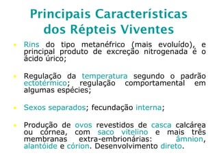 Principais Características
dos Répteis Viventes
• Rins do tipo metanéfrico (mais evoluído), e
principal produto de excreção nitrogenada é o
ácido úrico;
• Regulação da temperatura segundo o padrão
ectotérmico; regulação comportamental em
algumas espécies;
• Sexos separados; fecundação interna;
• Produção de ovos revestidos de casca calcárea
ou córnea, com saco vitelino e mais três
membranas extra-embrionárias: âmnion,
alantóide e córion. Desenvolvimento direto.
 