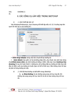 Giáo trình SketchUp 7 KTS: Nguyễn Văn Duy 17
Hotline: 0917.014.017 ---Website: www.cbs.edu.vn |
Địa chỉ 142-144 Phan Xích Long, Phường 7, Quận Phú Nhuận, TP. HCM
VIII. CHƢƠNG 2:
IX.
X. CÁC CÔNG CỤ LÀM VIỆC TRONG SKETCHUP
A. 1. Cách thiết lập bản vẽ:
Vào Windows/Preferences, chọn Drawing để thiết lập kiểu vẽ. Có 3 trƣờng hợp liên
quan tới việc tạo ra các đƣờng kẻ :
 Click-drag-release: dùng việc kéo chuột để tạo đƣờng kẻ
 Auto detect: bao gồm cả hai phƣờng pháp trên, phụ thuộc vào cách bạn dùng
chuộtClick-move-click: xác định đƣờng kẻ bằng 2 điểm. Nếu bạn chọn Continue line
drawing thì sau khi hoàn thành 1 đƣờng kẻ, sẽ tự động tiếp tục đƣờng kẻ tiếp theo bắt
đầu từ điểm cuối của đƣờng kẻ trƣớc (bạn có thể vẽ liên tục). Nếu không chọn thì bạn
sẽ phải vẽ từng đƣờng kẻ một.
B. 2. Chế độ khoá đƣờng và bắt điểm trong SketchUp
1. a. Khoá đường: là các đƣờng song song với trục toạ độ. Khi
đƣờng nào song song với trục nào thì nó sẽ có màu tƣơng ứng với trục
đó.
 
